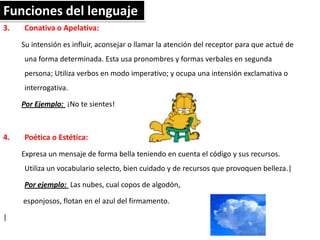 Funciones del lenguaje
3.

Conativa o Apelativa:
Su intensión es influir, aconsejar o llamar la atención del receptor para que actué de
una forma determinada. Esta usa pronombres y formas verbales en segunda
persona; Utiliza verbos en modo imperativo; y ocupa una intensión exclamativa o
interrogativa.
Por Ejemplo: ¡No te sientes!

4.

Poética o Estética:
Expresa un mensaje de forma bella teniendo en cuenta el código y sus recursos.
Utiliza un vocabulario selecto, bien cuidado y de recursos que provoquen belleza.|
Por ejemplo: Las nubes, cual copos de algodón,
esponjosos, flotan en el azul del firmamento.

|

 