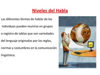 Niveles del Habla
Las diferentes formas de hablar de los
individuos pueden reunirse en grupos
o registro de tablas que son variedades
del lenguaje originadas por las reglas,
normas y costumbres en la comunicación

lingüística.
.

 