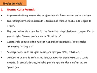 Niveles del Habla

1.

Norma Culta Formal:

•

La pronunciación que se realiza es ajustable a la forma escrita en las palabras.

•

Los extranjerismos se realizan de la forma mas cercana posible a la lengua de
origen.

•

Hay una resistencia a usar las formas femeninas de profesiones o cargos. Como
por ejemplo: “la ministro” en vez de “la ministra”.

•

Abundancia de tecnicismo, ya sean hispanos o extranjeros. Por ejemplo:

“marketing” o “pop art”.
•

Se exagera el uso de las siglas como, por ejemplo, ONU, CEPAL, etc.

•

Se observa un uso de eufemismo relacionados con el plano sexual o con la

muerte. En sentido de que, se habla por ejemplo de “dar a luz” en vez de
“partir”,etc.

 