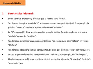 Niveles del Habla

2.

Forma culta informal:

•

Suele ser más expresiva y afectiva que la norma culta formal.

•

Se observa la aspiración de la “s” ante consonante y en posición final. Por ejemplo, la

palabra “mismos” se tiende a pronunciar como “mihmoh”.
•

La “d” en posición final y entre vocales se suele perder. De este modo, se pronuncia
“realidá” en vez de “realidad”.

•

Tendencia a simplificar grupos consonánticos. Por ejemplo, se dice “fóforo” en vez de
“fósforo”.

•

Tendencia a abreviar palabras compuestas. Se dice, por ejemplo, “tele” por “televisor”.

•

Se usa el genero femenino para profesiones. Se habla, por ejemplo, de “la abogada”,

•

Uso frecuente de sufijos apreciativos: -it, -cit y – oc. Por ejemplo, “Andresito”, “arribita”,
“mamasita”, etc

 