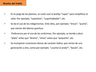 Niveles del Habla

•

En la jerga de los jóvenes, se suele usar el prefijo “super” para simplificar el
valor. Por ejemplo, “superloco”, “superhablador”, etc.

•

Se da el uso de los indigenismos. Ente ellos, por ejemplo; “tincar”, “pucho”,
que vienen del idioma quechua.

•

Preferencia por el uso de los sinónimos. Por ejemplo, se tiende a decir
“plata” antes que “dinero”; “chico” antes que “pequeño”, etc.

•

Se incorporan creaciones léxicas de carácter lúdico, que varían de una
generación a otra, como por ejemplo: “¿cachai la onda?”, “bacán”, etc.

 