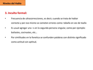 Niveles del Habla

3. Inculta formal:
•

Frecuencia de ultracorrecciones, es decir, cuando se trata de hablar
correcto y por eso mismo se cometen errores como: toballa en vez de toalla

•

Es usual agregar una –s en la segunda persona singular, como por ejemplo:
bailastes, cocinastes, etc…

•

Por similitudes en la fonetica se confunden palabras con distinto significado
como actitud con aptitud.

 