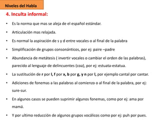 Niveles del Habla

4. Inculta informal:
•

Es la norma que mas se aleja de el español estándar.

•

Articulación mas relajada.

•

Es normal la aspiración de s y d entre vocales o al final de la palabra

•

Simplificación de grupos consonánticos, por ej: paire –padre

•

Abundancia de metátesis ( invertir vocales o cambiar el orden de las palabras),
parecido al lenguaje de delincuentes (coa), por ej: estuata-estatua.

•

La sustitución de r por l, f por x, b por g, y n por l, por ejemplo cantal por cantar.

•

Adiciones de fonemas a las palabras al comienzo o al final de la palabra, por ej:
sure-sur.

•

En algunos casos se pueden suprimir algunos fonemas, como por ej: ama por
mamá.

•

Y por ultimo reducción de algunos grupos vocálicos como por ej: puh por pues.

 