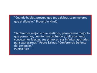 "Cuando hables, procura que tus palabras sean mejores
que el silencio.“ Proverbio Hindú.

“Sentiremos mejor lo que sentimos, pensaremos mejor lo
que pensamos, cuanto más profundo y delicadamente
conozcamos fuerzas, sus primores, sus infinitas aptitudes
para expresarnos.” Pedro Salinas / Conferencia Defensa
del Lenguaje /
Puerto Rico

 