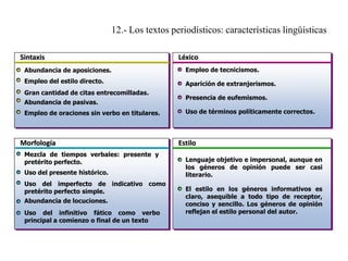 12.- Los textos periodísticos: características lingüísticas
Sintaxis

Léxico

Abundancia de aposiciones.

Empleo de tecnicismos.

Empleo del estilo directo.

Aparición de extranjerismos.

Gran cantidad de citas entrecomilladas.
Abundancia de pasivas.
Empleo de oraciones sin verbo en titulares.

Morfología
Mezcla de tiempos verbales: presente y
pretérito perfecto.
Uso del presente histórico.
Uso del imperfecto de indicativo como
pretérito perfecto simple.
Abundancia de locuciones.
Uso del infinitivo fático como verbo
principal a comienzo o final de un texto

Presencia de eufemismos.
Uso de términos políticamente correctos.

Estilo
Lenguaje objetivo e impersonal, aunque en
los géneros de opinión puede ser casi
literario.
El estilo en los géneros informativos es
claro, asequible a todo tipo de receptor,
conciso y sencillo. Los géneros de opinión
reflejan el estilo personal del autor.

 