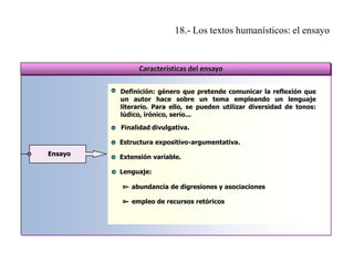 18.- Los textos humanísticos: el ensayo

Características del ensayo
Definición: género que pretende comunicar la reflexión que
un autor hace sobre un tema empleando un lenguaje
literario. Para ello, se pueden utilizar diversidad de tonos:
lúdico, irónico, serio...
Finalidad divulgativa.
Estructura expositivo-argumentativa.
Ensayo

Extensión variable.
Lenguaje:
abundancia de digresiones y asociaciones
empleo de recursos retóricos

 
