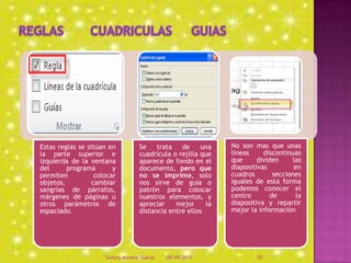 Estas reglas se sitúan en
la parte superior e
izquierda de la ventana
del programa y
permiten colocar
objetos, cambiar
sangrías de párrafos,
márgenes de páginas u
otros parámetros de
espaciado.
Se trata de una
cuadrícula o rejilla que
aparece de fondo en el
documento, pero que
no se imprime, solo
nos sirve de guía o
patrón para colocar
nuestros elementos, y
apreciar mejor la
distancia entre ellos
No son mas que unas
líneas discontinuas
que dividen las
diapositivas en
cuadros secciones
iguales de esta forma
podemos conocer el
centro de la
diapositiva y repartir
mejor la información
08/09/2013Sammy Moreno Duarte 10
 