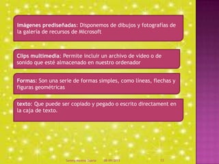Clips multimedia: Permite incluir un archivo de video o de
sonido que esté almacenado en nuestro ordenador
Formas: Son una serie de formas simples, como líneas, flechas y
figuras geométricas
texto: Que puede ser copiado y pegado o escrito directament en
la caja de texto.
Imágenes prediseñadas: Disponemos de dibujos y fotografías de
la galería de recursos de Microsoft
08/09/2013Sammy Moreno Duarte 13
 