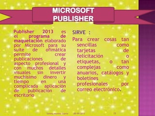 Publisher 2013 es
el programa de
maquetación elaborado
por Microsoft para su
suite de ofimática
permite crear
publicaciones de
aspecto profesional y
con muchos detalles
visuales sin invertir
muchísimo dinero y
tiempo en una
complicada aplicación
de publicación de
escritorio
SIRVE :
Para crear cosas tan
sencillas como
tarjetas de
felicitación o
etiquetas, o tan
complejas como
anuarios, catálogos y
boletines
profesionales por
correo electrónico.
08/09/2013Sammy Moreno Duarte 15
 