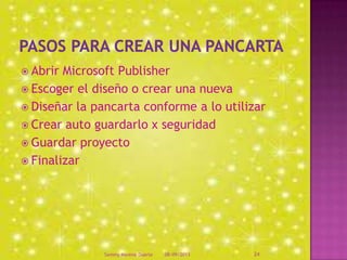  Abrir Microsoft Publisher
 Escoger el diseño o crear una nueva
 Diseñar la pancarta conforme a lo utilizar
 Crear auto guardarlo x seguridad
 Guardar proyecto
 Finalizar
08/09/2013Sammy Moreno Duarte 24
 