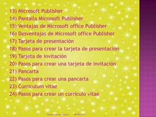 13) Microsoft Publisher
14) Pantalla Microsoft Publisher
15) Ventajas de Microsoft office Publisher
16) Desventajas de Microsoft office Publisher
17) Tarjeta de presentación
18) Pasos para crear la tarjeta de presentación
19) Tarjeta de invitación
20) Pasos para crear una tarjeta de invitación
21) Pancarta
22) Pasos para crear una pancarta
23) Curriculum vitae
24) Pasos para crear un currículo vitae
08/09/2013Sammy Moreno Duarte 3
 