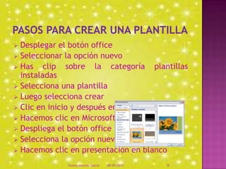  Desplegar el botón office
 Seleccionar la opción nuevo
 Has clip sobre la categoría plantillas
instaladas
 Selecciona una plantilla
 Luego selecciona crear
 Clic en inicio y después en menú
 Hacemos clic en Microsoft office
 Despliega el botón office
 Selecciona la opción nuevo
 Hacemos clic en presentación en blanco
08/09/2013Sammy Moreno Duarte 8
 