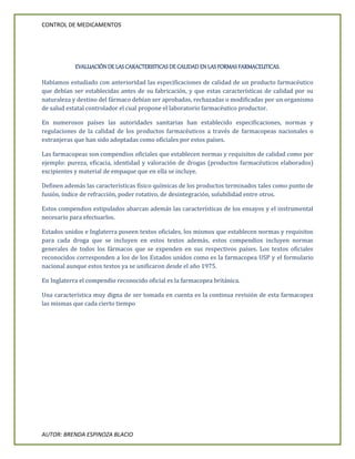CONTROL DE MEDICAMENTOS
AUTOR: BRENDA ESPINOZA BLACIO
EVALUACIÓN DE LAS CARACTERISTICAS DE CALIDAD EN LAS FORMAS FARMACEUTICAS.
Habíamos estudiado con anterioridad las especificaciones de calidad de un producto farmacéutico
que debían ser establecidas antes de su fabricación, y que estas características de calidad por su
naturaleza y destino del fármaco debían ser aprobadas, rechazadas o modificadas por un organismo
de salud estatal controlador el cual propone el laboratorio farmacéutico productor.
En numerosos países las autoridades sanitarias han establecido especificaciones, normas y
regulaciones de la calidad de los productos farmacéuticos a través de farmacopeas nacionales o
extranjeras que han sido adoptadas como oficiales por estos países.
Las farmacopeas son compendios oficiales que establecen normas y requisitos de calidad como por
ejemplo: pureza, eficacia, identidad y valoración de drogas (productos farmacéuticos elaborados)
excipientes y material de empaque que en ella se incluye.
Definen además las características físico químicas de los productos terminados tales como punto de
fusión, índice de refracción, poder rotativo, de desintegración, solubilidad entre otros.
Estos compendios estipulados abarcan además las características de los ensayos y el instrumental
necesario para efectuarlos.
Estados unidos e Inglaterra poseen textos oficiales, los mismos que establecen normas y requisitos
para cada droga que se incluyen en estos textos además, estos compendios incluyen normas
generales de todos los fármacos que se expenden en sus respectivos países. Los textos oficiales
reconocidos corresponden a los de los Estados unidos como es la farmacopea USP y el formulario
nacional aunque estos textos ya se unificaron desde el año 1975.
En Inglaterra el compendio reconocido oficial es la farmacopea británica.
Una característica muy digna de ser tomada en cuenta es la continua revisión de esta farmacopea
las mismas que cada cierto tiempo
 