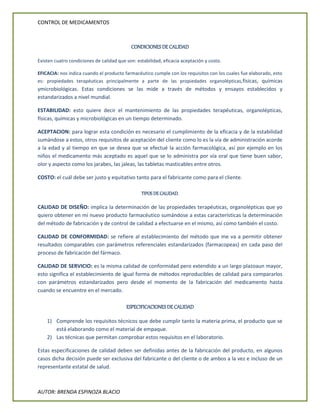 CONTROL DE MEDICAMENTOS
AUTOR: BRENDA ESPINOZA BLACIO
CONDICIONES DE CALIDAD
Existen cuatro condiciones de calidad que son: estabilidad, eficacia aceptación y costo.
EFICACIA: nos indica cuando el producto farmacéutico cumple con los requisitos con los cuales fue elaborado, esto
es: propiedades terapéuticas principalmente a parte de las propiedades organolépticas,físicas, químicas
ymicrobiológicas. Estas condiciones se las mide a través de métodos y ensayos establecidos y
estandarizados a nivel mundial.
ESTABILIDAD: esto quiere decir el mantenimiento de las propiedades terapéuticas, organolépticas,
físicas, químicas y microbiológicas en un tiempo determinado.
ACEPTACION: para lograr esta condición es necesario el cumplimiento de la eficacia y de la estabilidad
sumándose a estos, otros requisitos de aceptación del cliente como lo es la vía de administración acorde
a la edad y al tiempo en que se desea que se efectué la acción farmacológica, así por ejemplo en los
niños el medicamento más aceptado es aquel que se lo administra por vía oral que tiene buen sabor,
olor y aspecto como los jarabes, las jaleas, las tabletas masticables entre otros.
COSTO: el cuál debe ser justo y equitativo tanto para el fabricante como para el cliente.
TIPOS DE CALIDAD.
CALIDAD DE DISEÑO: implica la determinación de las propiedades terapéuticas, organolépticas que yo
quiero obtener en mi nuevo producto farmacéutico sumándose a estas características la determinación
del método de fabricación y de control de calidad a efectuarse en el mismo, así como también el costo.
CALIDAD DE CONFORMIDAD: se refiere al establecimiento del método que me va a permitir obtener
resultados comparables con parámetros referenciales estandarizados (farmacopeas) en cada paso del
proceso de fabricación del fármaco.
CALIDAD DE SERVICIO: es la misma calidad de conformidad pero extendido a un largo plazoaun mayor,
esto significa el establecimiento de igual forma de métodos reproducibles de calidad para compararlos
con parámetros estandarizados pero desde el momento de la fabricación del medicamento hasta
cuando se encuentre en el mercado.
ESPECIFICACIONES DE CALIDAD
1) Comprende los requisitos técnicos que debe cumplir tanto la materia prima, el producto que se
está elaborando como el material de empaque.
2) Las técnicas que permitan comprobar estos requisitos en el laboratorio.
Estas especificaciones de calidad deben ser definidas antes de la fabricación del producto, en algunos
casos dicha decisión puede ser exclusiva del fabricante o del cliente o de ambos a la vez e incluso de un
representante estatal de salud.
 