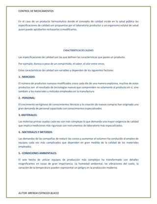 CONTROL DE MEDICAMENTOS
AUTOR: BRENDA ESPINOZA BLACIO
En el caso de un producto farmacéutico donde el concepto de calidad incide en la salud pública las
especificaciones de calidad son propuestas por el laboratorio productor o un organismo estatal de salud
quien puede aprobarlos rechazarlos o modificarlos.
CARACTERISTICAS DE CALIDAD.
Las especificaciones de calidad son las que definen las características que posee un producto.
Por ejemplo; dureza o peso de un comprimido, el sabor, el olor entre otros.
Estas características de calidad son variables y dependen de los siguientes factores:
1.- MERCADO:
El número de productos nuevoso modificados crece cada día de una manera explosiva, muchos de estos
productos son el resultado de tecnologías nuevas que comprenden no solamente al producto en sí, sino
también a los materiales y métodos empleados en la manufactura
2.- PERSONAL:
El crecimiento vertiginoso de conocimientos técnicos y la creación de nuevas compras han originado una
gran demanda de personal capacitado con conocimientos especializados.
3.-MATERIALES:
Las materias primas usadas cada vez son más complejas lo que demanda una mayor exigencia de calidad
que implica mediciones más rigurosas con instrumentos de laboratorio más especializados.
4.- MATERIALES Y METODOS:
Las demandas de las compañías de reducir los costos y aumentar el volumen ha conducido al empleo de
equipos cada vez más complicados que dependen en gran medida de la calidad de los materiales
empleados.
5.- CONDICIONES AMBIENTALES:
El solo hecho de utilizar equipos de producción más complejos ha transformado con detalles
insignificantes en cosas de gran importancia. La humedad ambiental, las vibraciones del suelo, la
variación de la temperatura pueden representar un peligro en la producción moderna.
 