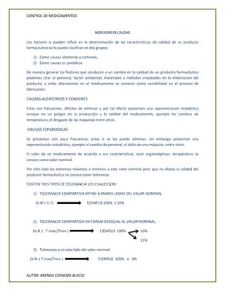 CONTROL DE MEDICAMENTOS
AUTOR: BRENDA ESPINOZA BLACIO
MEDICIONES DE CALIDAD
Los factores q pueden influir en la determinación de las características de calidad de su producto
farmacéutico se lo puede clasificar en dos grupos:
1) Como causas aleatorias y comunes,
2) Como causas es paródicas
De manera general los factores que conducen a un cambio en la calidad de un producto farmacéutico
podemos citar al personal, factor ambiental, materiales y métodos empleados en la elaboración del
producto, y estas alteraciones en el medicamento se conocen como variabilidad en el proceso de
fabricación.
CAUSAS ALEATORIOS Y COMUNES
Estas son frecuentes, difíciles de eliminar y por tal efecto presentan una representación estadística
aunque no un peligro en la producción y la calidad del medicamento, ejemplo los cambios de
temperatura, el desgaste de las maquinas entre otros.
CAUSAS ESPARODICAS
Se presentan con poca frecuencia, estas si se las puede eliminar, sin embargo presentan una
representación estadística, ejemplo el cambio de personal, el daño de una máquina, entre otros.
El valor de un medicamento de acuerdo a sus características, sean organolépticas, terapéuticas se
conoce como valor nominal.
Por otro lado los extremos máximos o mínimos a este valor nominal pero que no afecta la calidad del
producto farmacéutico se conoce como tolerancia.
EXISTEN TRES TIPOS DE TOLERANCIA LOS CUALES SON:
1) TOLERANCIA COMPARTIDA MITAD A AMBOS LADOS DEL VALOR NOMINAL.
(V.N + ½ T) EJEMPLO 100% ± 10%
2) TOLERANCIA COMPARTIDA EN FORMA DESIGUAL AL VALOR NOMINAL.
(V.N ± T máx./Tmin ) EJEMPLO 100% 10%
15%
3) Tolerancia a un solo lado del valor nominal
(V.N ± T max/Tmin ) EJEMPLO 100% ò 0%
 