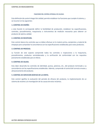 CONTROL DE MEDICAMENTOS
AUTOR: BRENDA ESPINOZA BLACIO
FUNCIONES DEL CONTROL INTEGRAL DE CALIDAD.
Esta definición de control integral de calidad, permite establecer las funciones que cumple el sistema, y
se resumen en las siguientes:
1.-CONTROL DE DISEÑO:
a esta función le corresponde definir la factibilidad de producción, establecer las especificaciones,
controles, procedimientos, maquinarias e instrumentos de medición necesarios para obtener un
producto de óptima calidad.
2.-CONTROL DE RECEPCION.
Este control abarca los controles que se deben efectuar en la materia prima, excipientes y material de
empaque para comprobar la concordancia con las especificaciones establecidas para estos productos.
3.-CONTROL DE PROCESO.
La función de este aspecto comprende todos los controles e inspecciones a la maquinaria,
procedimientos, productos semielaborados y la verificación de conformidad con los requisitos
previamente establecidos para el efecto.
4.-CONTROL DE SALIDA.
Esta labor desarrolla los controles de identidad, pureza, potencia, etc., del producto terminado y su
concordancia con las especificaciones establecidas. Además, comprende el control del correcto envase y
almacenamiento del producto.
5.-CONTROL DE SERVICION DESPUES DE LA VENTA.
Este control significa la evaluación del periodo de eficacia del producto, la implementación de un
sistema de reclamo y la investigación de las causas de estos reclamos.
 