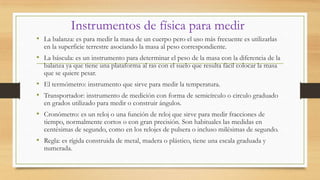 Instrumentos de física para medir
• La balanza: es para medir la masa de un cuerpo pero el uso más frecuente es utilizarlas
en la superficie terrestre asociando la masa al peso correspondiente.
• La báscula: es un instrumento para determinar el peso de la masa con la diferencia de la
balanza ya que tiene una plataforma al ras con el suelo que resulta fácil colocar la masa
que se quiere pesar.
• El termómetro: instrumento que sirve para medir la temperatura.
• Transportador: instrumento de medición con forma de semicírculo o circulo graduado
en grados utilizado para medir o construir ángulos.
• Cronómetro: es un reloj o una función de reloj que sirve para medir fracciones de
tiempo, normalmente cortos o con gran precisión. Son habituales las medidas en
centésimas de segundo, como en los relojes de pulsera o incluso milésimas de segundo.
• Regla: es rígida construida de metal, madera o plástico, tiene una escala graduada y
numerada.
 