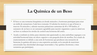 La Química de un Beso
• El beso es una tormenta bioquímica en donde músculos y hormonas participan para crear
un sinfín de sensaciones. Cada beso consume 12 calorías los motivos es que al besar se
mueven 36 músculos y además nuestras pulsaciones aumentan de 60 a 100 latidos, el
cansancio de un beso es un cansancio agradable para nuestro organismo y para la salud con
un beso se reducen los niveles de cortisol una hormona del estrés.
• Ayuda a combatir en dolor, pues mientras más apasionado es, más endorfinas segregan a esa
actividad hormonal tiene un efecto superior a una pequeña dosis de morfina. Ese estado de
enamoramiento es debido a una serie de hormonas que producen una sensación de
bienestar, la química del amor es una expresión acertada, en la cascada de reacciones
emocionales hay electricidad (descargas neuronales) y hay química (hormona y otras
sustancias que participan).
 