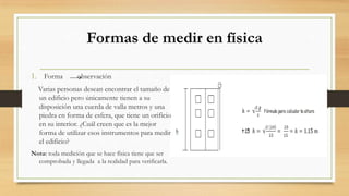 Formas de medir en física
1. Forma observación
Varias personas desean encontrar el tamaño de
un edificio pero únicamente tienen a su
disposición una cuerda de valla metros y una
piedra en forma de esfera, que tiene un orificio
en su interior. ¿Cuál creen que es la mejor
forma de utilizar esos instrumentos para medir
el edificio?
Nota: toda medición que se hace física tiene que ser
comprobada y llegada a la realidad para verificarla.
 