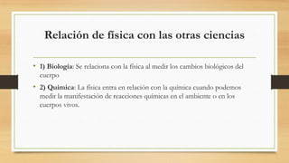 Relación de física con las otras ciencias
• 1) Biología: Se relaciona con la física al medir los cambios biológicos del
cuerpo
• 2) Química: La física entra en relación con la química cuando podemos
medir la manifestación de reacciones químicas en el ambiente o en los
cuerpos vivos.
 