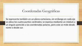 Coordenadas Geográficas
Se representa también en un plano cartesiano, sin embargo en cada eje
se ubica los cuatro puntos cardinales; se expresa mediante un módulo y
un ángulo parecido a las coordenadas polares, pero este se mide desde
norte o desde sur.
 
