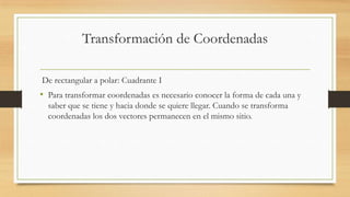Transformación de Coordenadas
De rectangular a polar: Cuadrante I
• Para transformar coordenadas es necesario conocer la forma de cada una y
saber que se tiene y hacia donde se quiere llegar. Cuando se transforma
coordenadas los dos vectores permanecen en el mismo sitio.
 