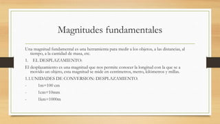 Magnitudes fundamentales
Una magnitud fundamental es una herramienta para medir a los objetos, a las distancias, al
tiempo, a la cantidad de masa, etc.
1. EL DESPLAZAMIENTO:
El desplazamiento es una magnitud que nos permite conocer la longitud con la que se a
movido un objeto, esta magnitud se mide en centímetros, metro, kilómetros y millas.
1.1.UNIDADES DE CONVERSION: DESPLAZAMIENTO.
- 1m=100 cm
- 1cm=10mm
- 1km=1000m
 