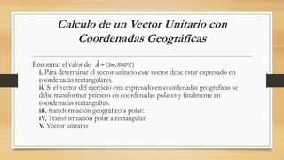Calculo de un Vector Unitario con
Coordenadas Geográficas
Encontrar el valor de
i. Para determinar el vector unitario este vector debe estar expresado en
coordenadas rectangulares.
ii. Si el vector del ejercicio esta expresado en coordenadas geográficas se
debe transformar primero en coordenadas polares y finalmente en
coordenadas rectangulres.
iii. transformación geográfico a polar:
iV. Transformación polar a rectangular
V. Vector unitario
 