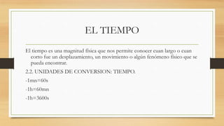 EL TIEMPO
El tiempo es una magnitud física que nos permite conocer cuan largo o cuan
corto fue un desplazamiento, un movimiento o algún fenómeno físico que se
pueda encontrar.
2.2. UNIDADES DE CONVERSION: TIEMPO.
-1mn=60s
-1h=60mn
-1h=3600s
 