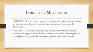 Física de un Movimiento
• CONCEPTO 1 :todo cuerpo inerte necesita una fuerza exterior para realizar
un movimiento y de ciertas características para conocer su forma de
desplazarse.
• CONCEPTO 2 :en física la ciencia que estudia el movimiento se llama
anematico (cuerpo en movimiento), la misma que estudia a los cuerpos que
se desplazan sin importar las causas que produzcan ese movimiento
 