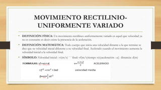 MOVIMIENTO RECTILINIO-
UNIFORMENTE VARIADO
• DEFINICIÒN FÌSICA: Un movimiento rectilíneo uniformemente variado es aquel que velocidad ya
no es constante es decir existe la presencia de la aceleración.
• DEFINICIÒN MATEMÀTICA: Todo cuerpo que inicia una velocidad distante a la que termine se
dice que su velocidad inicial diferente a su velocidad final. Acelerado cuando el movimiento aumenta la
velocidad inicial a la velocidad final.
• SÌMBOLO: Velocidad inicial : vi(m/s) ¨ ¨ final: vf(m/s)tiempo :t(s)aceleración : a() distancia: d(m)
 