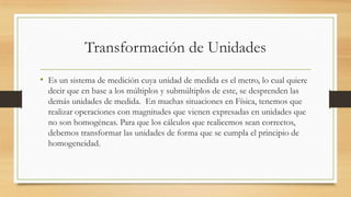 Transformación de Unidades
• Es un sistema de medición cuya unidad de medida es el metro, lo cual quiere
decir que en base a los múltiplos y submúltiplos de este, se desprenden las
demás unidades de medida. En muchas situaciones en Física, tenemos que
realizar operaciones con magnitudes que vienen expresadas en unidades que
no son homogéneas. Para que los cálculos que realicemos sean correctos,
debemos transformar las unidades de forma que se cumpla el principio de
homogeneidad.
 