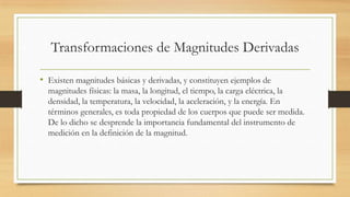 Transformaciones de Magnitudes Derivadas
• Existen magnitudes básicas y derivadas, y constituyen ejemplos de
magnitudes físicas: la masa, la longitud, el tiempo, la carga eléctrica, la
densidad, la temperatura, la velocidad, la aceleración, y la energía. En
términos generales, es toda propiedad de los cuerpos que puede ser medida.
De lo dicho se desprende la importancia fundamental del instrumento de
medición en la definición de la magnitud.
 