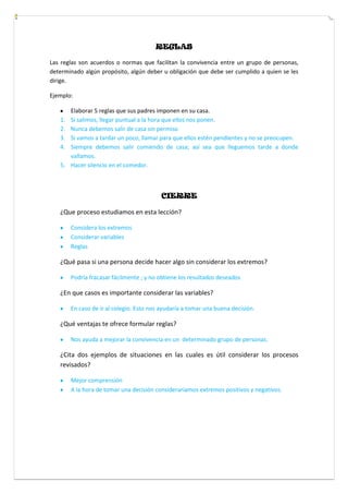REGLAS
Las reglas son acuerdos o normas que facilitan la convivencia entre un grupo de personas,
determinado algún propósito, algún deber u obligación que debe ser cumplido a quien se les
dirige.
Ejemplo:
Elaborar 5 reglas que sus padres imponen en su casa.
1. Si salimos, llegar puntual a la hora que ellos nos ponen.
2. Nunca debemos salir de casa sin permiso
3. Si vamos a tardar un poco, llamar para que ellos estén pendientes y no se preocupen.
4. Siempre debemos salir comiendo de casa; así sea que lleguemos tarde a donde
vallamos.
5. Hacer silencio en el comedor.
CIERRE
¿Que proceso estudiamos en esta lección?
Considera los extremos
Considerar variables
Reglas
¿Qué pasa si una persona decide hacer algo sin considerar los extremos?
Podría fracasar fácilmente ; y no obtiene los resultados deseados
¿En que casos es importante considerar las variables?
En caso de ir al colegio. Esto nos ayudaría a tomar una buena decisión.
¿Qué ventajas te ofrece formular reglas?
Nos ayuda a mejorar la convivencia en un determinado grupo de personas.
¿Cita dos ejemplos de situaciones en las cuales es útil considerar los procesos
revisados?
Mejor comprensión
A la hora de tomar una decisión consideraríamos extremos positivos y negativos.
 