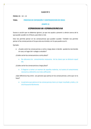 CLASE Nº 2
FECHA: 08 – 10 – 13
TEMA: PROCESO DE EXPANSIÓN Y CONTRADICCION DE IDEAS
(PARTE 2)
CONSIDERAR CONSECIENCIAS
Suceso o acción que no debemos ignorar, ya que nos ayuda a prevenir o alertar acerca de lo
que puede suceder en el futuro, para bien o mal.
Este nos permite pensar en las consecuencias que pueden suceder. También nos permite
pensar el las consecuencias el lo que esta ocurriendo o en lo que puede ocurrir.
Ejemplo:
¿Cuales serán las consecuencias a corto y largo plazo si decido quedarme durmiendo
en casa, en lugar de ir colegio a estudiar?
¿Cuáles serian las consecuencias a corto plazo?
No obtuviera los conocimientos necesarios de las clases que se dictaron aquel
día.
¿Cuáles serian las consecuencias a largo plazo?
Si llegaran a tomar un examen de aquellas materias, no tuviera el conocimiento
necesario y obtendría una mala calificación.
¿Qué diferencia hay entre una persona que piensa en las consecuencias y otro que no lo
hace?
La persona que piensa en las consecuencias tiene un mejor resultado y éxito, y la
otra fracasaría fácilmente.
 