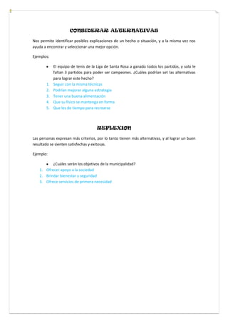 CONSIDERAR ALTERNATIVAS
Nos permite identificar posibles explicaciones de un hecho o situación, y a la misma vez nos
ayuda a encontrar y seleccionar una mejor opción.
Ejemplos:
El equipo de tenis de la Liga de Santa Rosa a ganado todos los partidos, y solo le
faltan 3 partidos para poder ser campeones. ¿Cuáles podrían set las alternativas
para lograr este hecho?
1. Seguir con la misma técnicas
2. Podrían mejorar alguna estrategia
3. Tener una buena alimentación
4. Que su físico se mantenga en forma
5. Que les de tiempo para recrearse
REFLEXION
Las personas expresan más criterios, por lo tanto tienen más alternativas, y al lograr un buen
resultado se sienten satisfechas y exitosas.
Ejemplo:
¿Cuáles serán los objetivos de la municipalidad?
1. Ofrecer apoyo a la sociedad
2. Brindar bienestar y seguridad
3. Ofrece servicios de primera necesidad
 