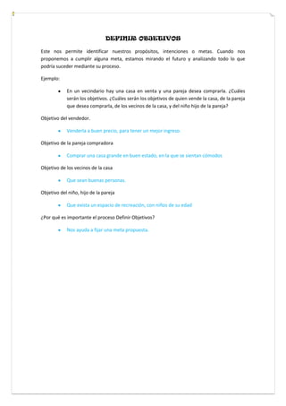 DEFINIR OBJETIVOS
Este nos permite identificar nuestros propósitos, intenciones o metas. Cuando nos
proponemos a cumplir alguna meta, estamos mirando el futuro y analizando todo lo que
podría suceder mediante su proceso.
Ejemplo:
En un vecindario hay una casa en venta y una pareja desea comprarla. ¿Cuáles
serán los objetivos. ¿Cuáles serán los objetivos de quien vende la casa, de la pareja
que desea comprarla, de los vecinos de la casa, y del niño hijo de la pareja?
Objetivo del vendedor.
Venderla a buen precio, para tener un mejor ingreso.
Objetivo de la pareja compradora
Comprar una casa grande en buen estado, en la que se sientan cómodos
Objetivo de los vecinos de la casa
Que sean buenas personas.
Objetivo del niño, hijo de la pareja
Que exista un espacio de recreación, con niños de su edad
¿Por qué es importante el proceso Definir Objetivos?
Nos ayuda a fijar una meta propuesta.
 