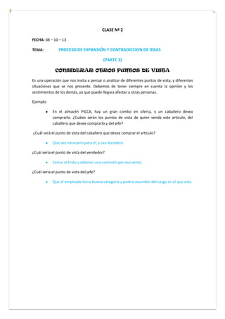 CLASE Nº 2
FECHA: 08 – 10 – 13
TEMA: PROCESO DE EXPANSIÓN Y CONTRADICCION DE IDEAS
(PARTE 3)
CONSIDERAR OTROS PUNTOS DE VISTA
Es una operación que nos invita a pensar o analizar de diferentes puntos de vista, y diferentes
situaciones que se nos presente. Debemos de tener siempre en cuenta la opinión y los
sentimientos de los demás, ya que puede llegara afectar a otras personas.
Ejemplo:
En el almacén PICCA, hay un gran combo en oferta, y un caballero desea
comprarlo. ¿Cuáles serán los puntos de vista de quien venda este articulo, del
caballero que desee comprarlo y del jefe?
¿Cuál será el punto de vista del caballero que desea comprar el artículo?
Que sea necesario para el, y sea duradero
¿Cuál seria el punto de vista del vendedor?
Cerrar el trato y obtener una comisión por esa venta.
¿Cuál seria el punto de vista del jefe?
Que el empleado tiene buena categoría y podría ascender del cargo en el que esta.
 