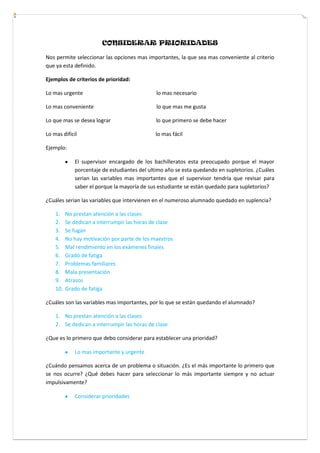 CONSIDERAR PRIORIDADES
Nos permite seleccionar las opciones mas importantes, la que sea mas conveniente al criterio
que ya esta definido.
Ejemplos de criterios de prioridad:
Lo mas urgente lo mas necesario
Lo mas conveniente lo que mas me gusta
Lo que mas se desea lograr lo que primero se debe hacer
Lo mas difícil lo mas fácil
Ejemplo:
El supervisor encargado de los bachilleratos esta preocupado porque el mayor
porcentaje de estudiantes del ultimo año se esta quedando en supletorios. ¿Cuáles
serian las variables mas importantes que el supervisor tendría que revisar para
saber el porque la mayoría de sus estudiante se están quedado para supletorios?
¿Cuáles serian las variables que intervienen en el numeroso alumnado quedado en suplencia?
1. No prestan atención a las clases
2. Se dedican a interrumpir las horas de clase
3. Se fugan
4. No hay motivación por parte de los maestros
5. Mal rendimiento en los exámenes finales
6. Grado de fatiga
7. Problemas familiares
8. Mala presentación
9. Atrasos
10. Grado de fatiga
¿Cuáles son las variables mas importantes, por lo que se están quedando el alumnado?
1. No prestan atención a las clases
2. Se dedican a interrumpir las horas de clase
¿Que es lo primero que debo considerar para establecer una prioridad?
Lo mas importante y urgente
¿Cuándo pensamos acerca de un problema o situación. ¿Es el más importante lo primero que
se nos ocurre? ¿Qué debes hacer para seleccionar lo más importante siempre y no actuar
impulsivamente?
Considerar prioridades
 