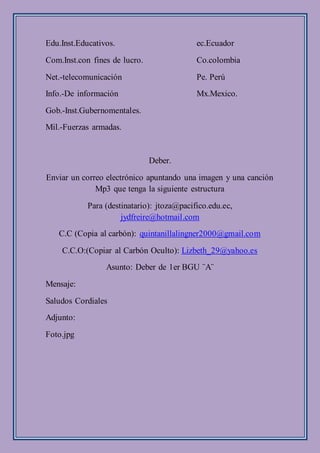 Edu.Inst.Educativos. ec.Ecuador
Com.Inst.con fines de lucro. Co.colombia
Net.-telecomunicación Pe. Perú
Info.-De información Mx.Mexico.
Gob.-Inst.Gubernomentales.
Mil.-Fuerzas armadas.
Deber.
Enviar un correo electrónico apuntando una imagen y una canción
Mp3 que tenga la siguiente estructura
Para (destinatario): jtoza@pacifico.edu.ec,
jydfreire@hotmail.com
C.C (Copia al carbón): quintanillalingner2000@gmail.com
C.C.O:(Copiar al Carbón Oculto): Lizbeth_29@yahoo.es
Asunto: Deber de 1er BGU ¨A¨
Mensaje:
Saludos Cordiales
Adjunto:
Foto.jpg
 