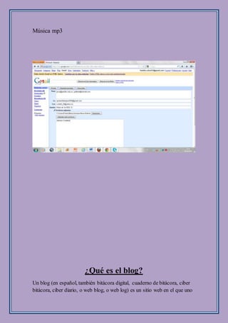 Música mp3
¿Qué es el blog?
Un blog (en español, también bitácora digital, cuaderno de bitácora, ciber
bitácora, ciber diario, o web blog, o web log) es un sitio web en el que uno
 