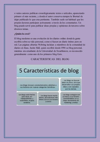 o varios autores publican cronológicamente textos o artículos, apareciendo
primero el más reciente, y dondeel autor conserva siempre la libertad de
dejar publicado lo que crea pertinente. También suele ser habitual que los
propios lectores participen activamente a través de los comentarios. Un
blog puede servir para publicar ideas propias y opiniones de terceros sobre
diversos temas.
¿Quién lo creó?
El blog moderno es una evolución de los diarios online dondela gente
escribía sobresu vida personal, como si fuesen un diario íntimo pero en
red. Las páginas abiertas Webring incluían a miembros de la comunidad de
diarios en línea. Justin Hall, quien escribió desde1994 su blog personal,
mientras era estudiante de la Universidad de Swarthmore, es reconocido
generalmente como uno de los primeros blog Gers.
CARACTERISTICAS DEL BLOG
 