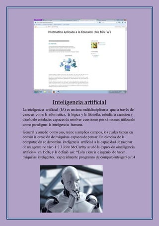 Inteligencia artificial
La inteligencia artificial (IA) es un área multidisciplinaria que, a través de
ciencias como la informática, la lógica y la filosofía, estudia la creación y
diseño de entidades capaces de resolver cuestiones por sí mismas utilizando
como paradigma la inteligencia humana.
General y amplio como eso, reúne a amplios campos, los cuales tienen en
comúnla creación de máquinas capaces de pensar. En ciencias de la
computación se denomina inteligencia artificial a la capacidad de razonar
de un agente no vivo.1 2 3 John McCarthy acuñó la expresión «inteligencia
artificial» en 1956, y la definió así: “Es la ciencia e ingenio de hacer
máquinas inteligentes, especialmente programas de cómputo inteligentes”.4
 
