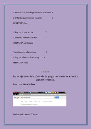 A: mañana iréde compras con mi hermana f
B: todas las personas son blancas f
RESPUESTA: falso
A: hoy iré dondemi tía V
B: mañana harelos deberes V
RESPUESTA: verdadero
A: mañana iréa la piscina F
B: hoy iré a la casa de mi amiga F
RESPUESTA: falso
De los ejemplos de la búsqueda de google realizarlos en Yahoo! y
capturar y publicar.
Perro and Gato Yahoo.
Fisica and ciencia Yahoo.
 