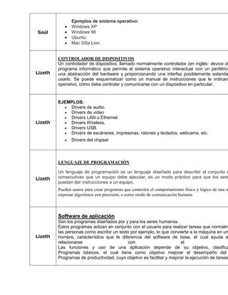 Saúl 
Ejemplos de sistema operativo:  Windows XP  Windows 98  Ubuntu  Mac OSx Lion 
Lizeth 
CONTROLADOR DE DISPOSITIVOS 
Un controlador de dispositivo, llamado normalmente controlador (en inglés: device driver), programa informático que permite al sistema operativo interactuar con un periférico, una abstracción del hardware y proporcionando una interfaz posiblemente estandarizada usarlo. Se puede esquematizar como un manual de instrucciones que le indican operativo, cómo debe controlar y comunicarse con un dispositivo en particular. 
Lizeth 
EJEMPLOS:  Drivers de audio.  Drivers de vídeo  Drivers LAN o Ethernet  Drivers Wireless.  Drivers USB.  Drivers de escáneres, impresoras, ratones y teclados, webcams, etc.  Drivers del chipset 
Lizeth 
LENGUAJE DE PROGRAMACIÓN Un lenguaje de programación es un lenguaje diseñado para describir el conjunto de consecutivas que un equipo debe ejecutar, es un modo práctico para que los seres puedan dar instrucciones a un equipo. Pueden usarse para crear programas que controlen el comportamiento físico y lógico de una máquina, expresar algoritmos con precisión, o como modo de comunicación humana. 
Lizeth 
Software de aplicación 
Son los programas diseñados por y para los seres humanos. 
Estos programas actúan en conjunto con el usuario para realizar tareas que normalmente las personas como escribir un texto por ejemplo, lo que convierte a la máquina en un hombre, característica que le diferencia del software de base, el cual ayuda al relacionarse con el Las funciones y uso de una aplicación depende de su objetivo, clasificandose Programas básicos, el cual tiene como objetivo mejorar el desempeño del Programas de productividad, cuyo objetivo es facilitar y mejorar la ejecución de tareas. 
 