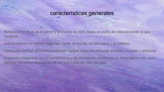 características generales
Subjetivismo: el yo es el centro y el mundo se verá desde un punto de vista personal, lo que
conlleva.
Individualismo: el hombre está solo frente, al mundo, la naturaleza y la soledad.
Anhelo de libertad: el hombre luchó por romper todas las ataduras sociales, morales y artísticas.
Expresión exagerada de los sentimientos y de los íntimos, predomina el amor, sobre todo, pero
también los tomos depresivos de ahí que hable del mar del siglo.
 