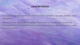 características
Expresión de la interioridad: los artistas buscan expresar lo que ellos sienten, viven
o imaginan
Afán de libertad: el tema de la libertad recorre todo el romanticismo, ya que era
fundamental para la expresión propia, para el desarrollo de cada ser humano y para
el progreso social.
 