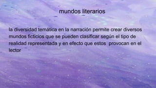 mundos literarios
la diversidad temática en la narración permite crear diversos
mundos ficticios que se pueden clasificar según el tipo de
realidad representada y en efecto que estos provocan en el
lector
 