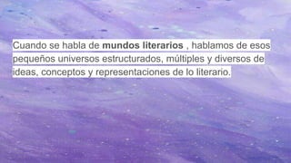 Cuando se habla de mundos literarios , hablamos de esos
pequeños universos estructurados, múltiples y diversos de
ideas, conceptos y representaciones de lo literario.
 
